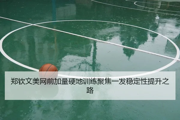 郑钦文美网前加量硬地训练聚焦一发稳定性提升之路