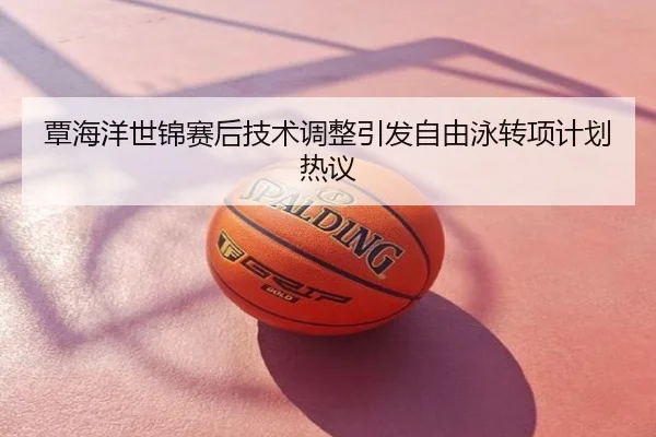 覃海洋世锦赛后技术调整引发自由泳转项计划热议