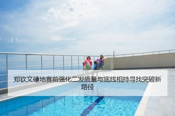郑钦文硬地赛前强化二发质量与底线相持寻找突破新路径