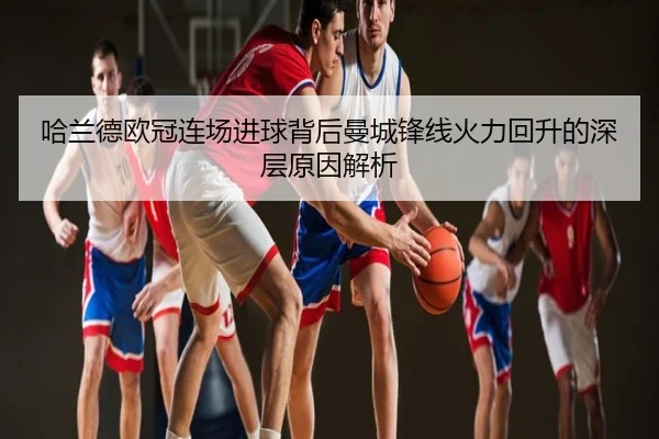 哈兰德欧冠连场进球背后曼城锋线火力回升的深层原因解析