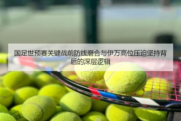国足世预赛关键战前防线磨合与伊万高位压迫坚持背后的深层逻辑