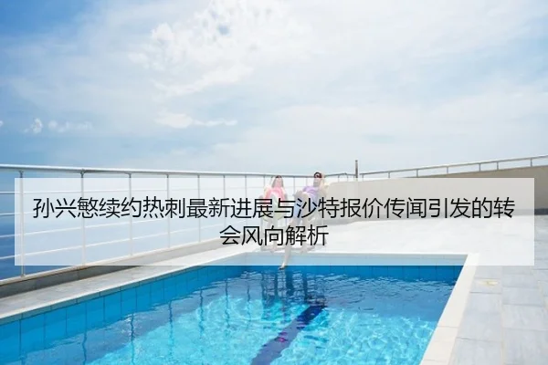 孙兴慜续约热刺最新进展与沙特报价传闻引发的转会风向解析