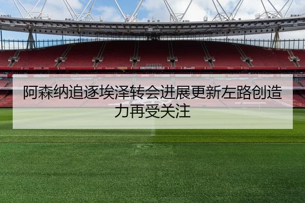 阿森纳追逐埃泽转会进展更新左路创造力再受关注