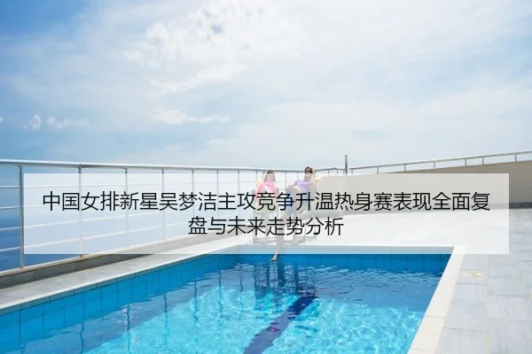 中国女排新星吴梦洁主攻竞争升温热身赛表现全面复盘与未来走势分析
