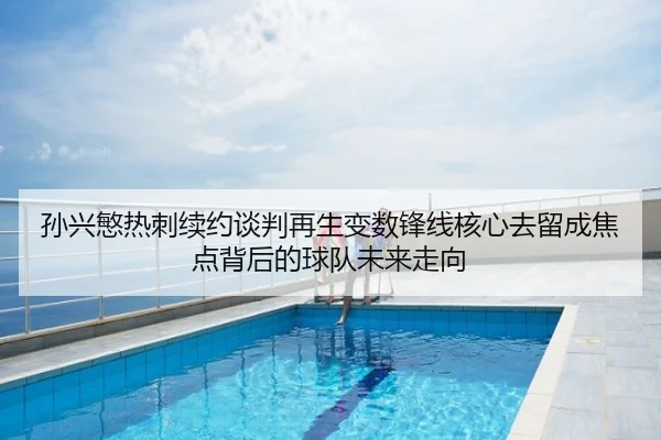 孙兴慜热刺续约谈判再生变数锋线核心去留成焦点背后的球队未来走向
