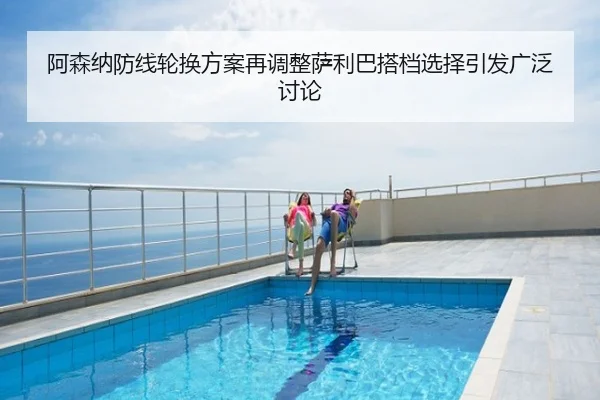 阿森纳防线轮换方案再调整萨利巴搭档选择引发广泛讨论