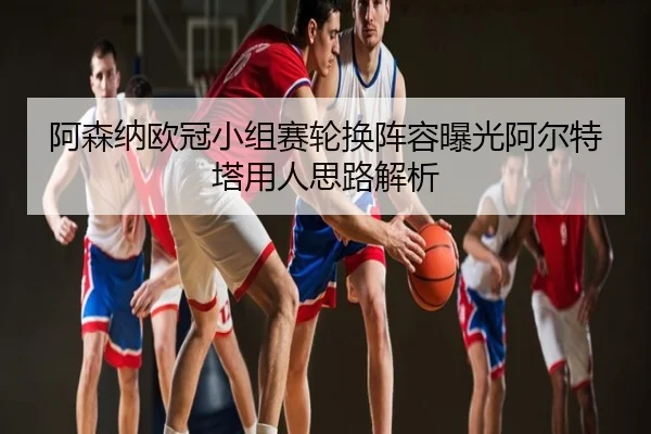 阿森纳欧冠小组赛轮换阵容曝光阿尔特塔用人思路解析