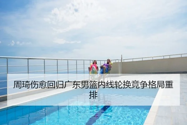 周琦伤愈回归广东男篮内线轮换竞争格局重排