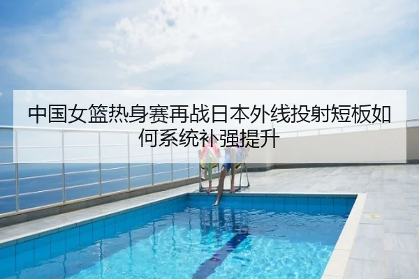 中国女篮热身赛再战日本外线投射短板如何系统补强提升