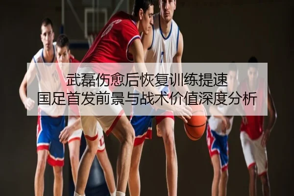 武磊伤愈后恢复训练提速 国足首发前景与战术价值深度分析